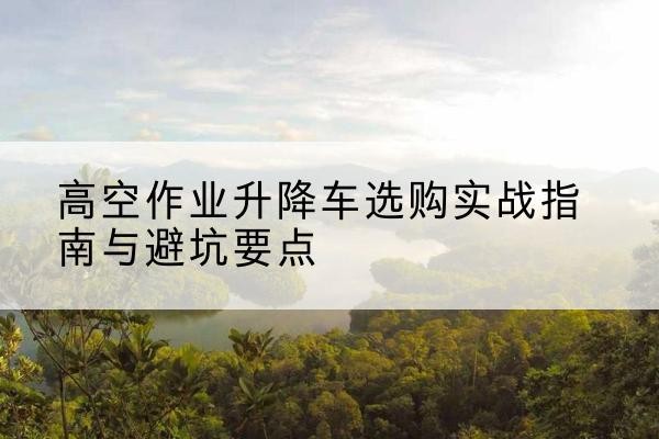 潜山升降车怎么选-高空作业升降车选购实战指南与避坑要点