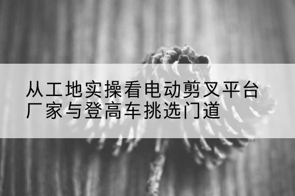 潜山电动剪叉升降平台厂家-从工地实操看电动剪叉平台厂家与登高车挑选门道