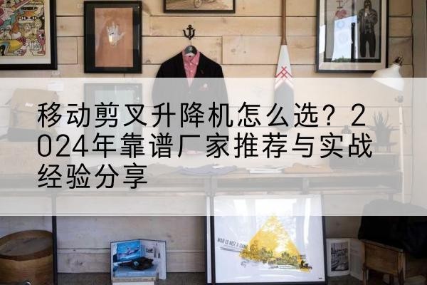 潜山升降平台厂家推荐-移动剪叉升降机怎么选?2024年靠谱厂家推荐与实战经验分享