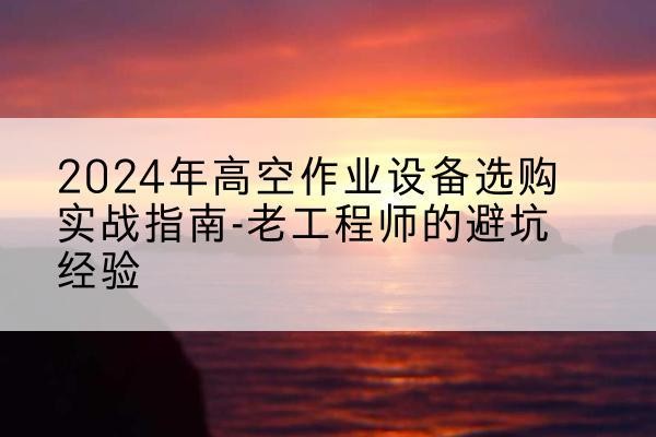 潜山高空作业升降机厂家推荐-2024年高空作业设备选购实战指南-老工程师的避坑经验