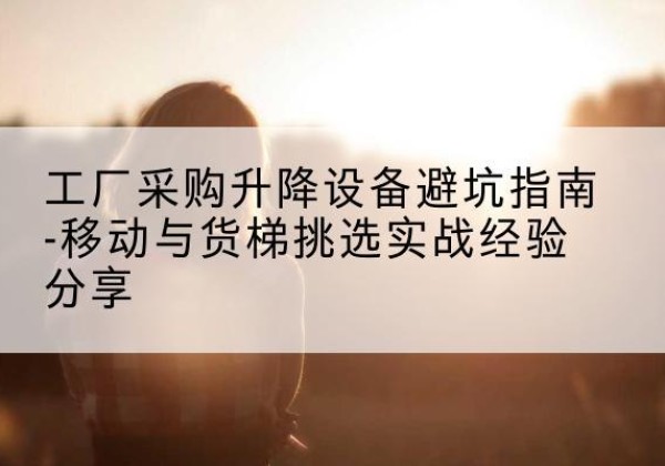 潜山移动式升降机怎么选-工厂采购升降设备避坑指南-移动与货梯挑选实战经验分享