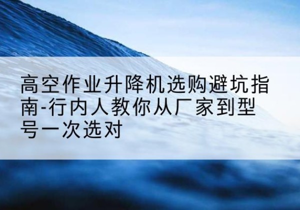 潜山升降平台厂家-高空作业升降机选购避坑指南-行内人教你从厂家到型号一次选对