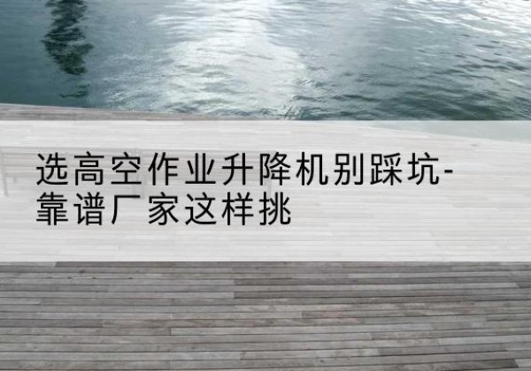 潜山剪叉式升降机厂家-选高空作业升降机别踩坑-靠谱厂家这样挑