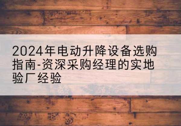 潜山电动剪叉升降平台厂家-2024年电动升降设备选购指南-资深采购经理的实地验厂经验