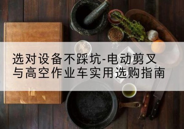 潜山电动剪叉升降平台怎么选-选对设备不踩坑-电动剪叉与高空作业车实用选购指南
