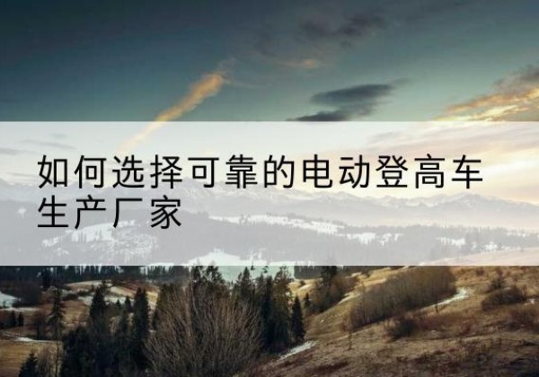 潜山电动登高车厂家-如何选择可靠的电动登高车生产厂家