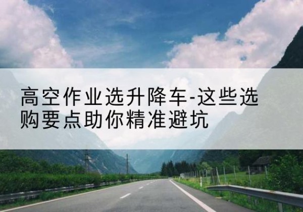 潜山升降车厂家-高空作业选升降车-这些选购要点助你*避坑
