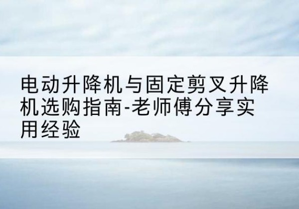 潜山电动升降机怎么选-电动升降机与固定剪叉升降机选购指南-老师傅分享实用经验