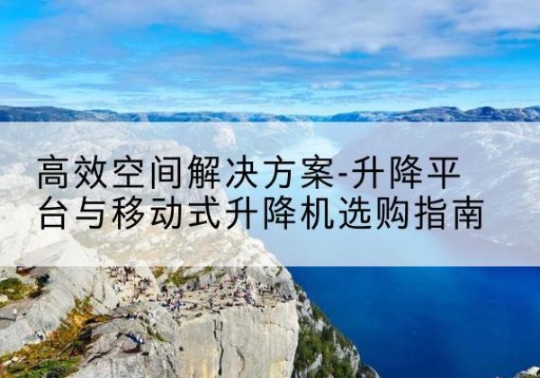 潜山升降平台厂家-*空间解决方案-升降平台与移动式升降机选购指南