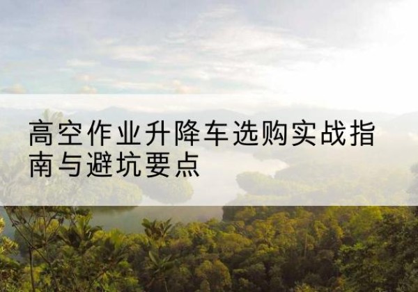 潜山升降车怎么选-高空作业升降车选购实战指南与避坑要点