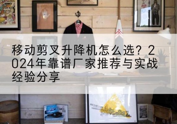 潜山升降平台厂家推荐-移动剪叉升降机怎么选？2024年靠谱厂家推荐与实战经验分享