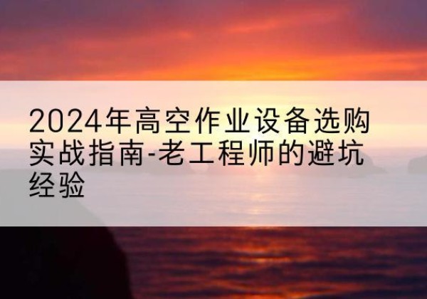 潜山高空作业升降机厂家推荐-2024年高空作业设备选购实战指南-老工程师的避坑经验