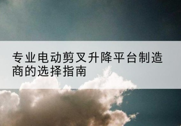 潜山电动剪叉升降平台厂家-专业电动剪叉升降平台制造商的选择指南