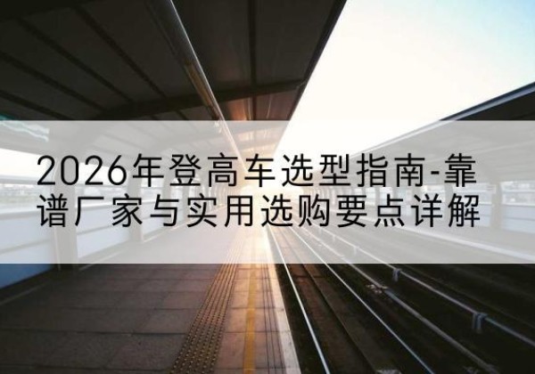 潜山登高车厂家推荐-2026年登高车选型指南-靠谱厂家与实用选购要点详解